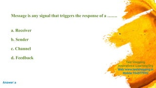 Message is any signal that triggers the response of a …….
a. Receiver
b. Sender
c. Channel
d. Feedback
TestShopping
Innovativee-LearningOrg
Web:www.testshopping.in
Mobile:9345779192
Answer:a
 
