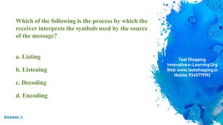 Which of the following is the process by which the
receiver interprets the symbols used by the source
of the message?
a. Listing
b. Listening
c. Decoding
d. Encoding
TestShopping
Innovativee-LearningOrg
Web:www.testshopping.in
Mobile:9345779192
Answer:c
 