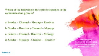 Which of the following is the correct sequence in the
communication process?
a. Sender – Channel – Message - Receiver
b. Sender – Receiver - Channel – Message
c. Sender – Channel - Receiver – Message
d. Sender – Message - Channel – Receiver
Answer:d
TestShopping
Innovativee-LearningOrg
Web:www.testshopping.in
Mobile:9345779192
 