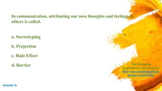 In communication, attributing our own thoughts and feelings to
others is called.
a. Stereotyping
b. Projection
c. Halo Effect
d. Barrier TestShopping
Innovativee-LearningOrg
Web:www.testshopping.in
Mobile:9345779192
Answer:b
 