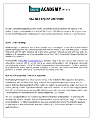 UGC NET English Literature
UGC NET is one of the competitive exams which is conducted in order to determine the eligibility of the
student for being a professor or lecturer. This UGC NET exam or CBSE NET exam is one of the toughest exams
to crack. Qualifying this exam is not so easy. It requires continues practice and dedication to clear this exam.
About OSN Academy:
OSN Academy is not an institute with 20 year’s history but a success story of a journey for those aspirants with
dreams in their eyes who once came to Lucknow from different corners of India with their passion to rename
themselves with the highly esteemed job of this nation. Assistant Professor and also with trust under the
guidance of Dr. Anurag Agarwal whose exemplary command on English Literature has always maintained the
standards of preparation.
OSN ACADEMY, for UGC NET in English Literature, started its set up in the most sophisticated, preserved and
cultured city- Lucknow with an aim to emerge as a pace-setting academy that will provide tailor-made
teaching-learning programs. UGC NET in English Literature requires focused preparation. Our focus is not only
on academics but also to improve students’ perception of Literature. Our students have been successfully
positioned as Assistant professors in Top colleges and universities across India.
UGC NET Preparation from OSN Academy:
OSN Academy firmly believes to deliver superior services in the field of UGC/NET preparation. Our content,
audio lectures, and Live Video Class is highly structured and designed appropriately to cope up with the
present challenges. Rigorous and rich content enables the students to understand and prepare themselves for
the most prestigious exam. It prepares students for a job that is known for its remunerative salary and perfect
time shifts which is a dream of many. A satisfying job that comes with many luxurious and opportunities is not
a dream anymore for the students who are approaching towards OSN Academy.
The tests are organized twice in a year generally in the months of June and December. For candidates who
wish to pursue research, the Junior Research Fellowship (JRF) is available for five years subject to fulfillment of
certain conditions. The JRFs are awarded to the deserving candidates from among the candidates qualifying
for eligibility for lectureship in the NET. JRFs are accessible only to the candidates who opt for it in their
application forms.
 