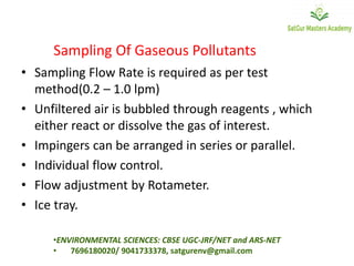 Sampling Of Gaseous Pollutants
• Sampling Flow Rate is required as per test
method(0.2 – 1.0 lpm)
• Unfiltered air is bubbled through reagents , which
either react or dissolve the gas of interest.
• Impingers can be arranged in series or parallel.
• Individual flow control.
• Flow adjustment by Rotameter.
• Ice tray.
•ENVIRONMENTAL SCIENCES: CBSE UGC-JRF/NET and ARS-NET
• 7696180020/ 9041733378, satgurenv@gmail.com
 