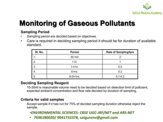 Monitoring of Gaseous Pollutants
Sampling Period
• Sampling period are decided based on objectives.
• Care is required in deciding sampling period it should be for duration of available
standard.
Deciding Sampling Reagent
10-30ml is reasonable volume need to be decided based on detection limit of pollutant,
expected ambient concentration and flow rate decided by duration of sampling.
Criteria for valid samples
Accept sample if it has run for 75% of decided sampling duration otherwise reject the
sample.
Sl. No. Period Rate of Sampling/lpm
1. 30 min 2
2. 1 hr. 1
3. 1-4 hr. 0.5
4. 8 hrs. 0.2
5. 8-24 hrs. 0.1-0.2
•ENVIRONMENTAL SCIENCES: CBSE UGC-JRF/NET and ARS-NET
• 7696180020/ 9041733378, satgurenv@gmail.com
 