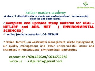 SatGur masters academy
(A place of all solutions for students and professionals of environmental
sciences and engineering )
 Complete and updated study material for UGC –
NET/JRF and ARS- NET ( ENVIRONMRNTAL
SCIENCES )
 online (sypke) classes for UCG- NET/JRF
Online lectures on wastewater management, waste management,
air quality management and other environmental issues and
challenges in industries and environmental laboratories
contact on :7696180020/ 9041733378
write us : satgurenv@gmail.com
 