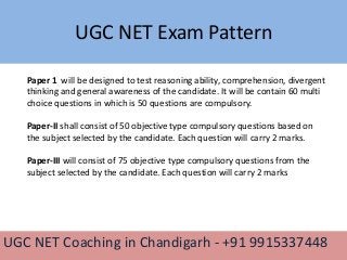 UGC NET Exam Pattern
UGC NET Coaching in Chandigarh - +91 9915337448
Paper 1 will be designed to test reasoning ability, comprehension, divergent
thinking and general awareness of the candidate. It will be contain 60 multi
choice questions in which is 50 questions are compulsory.
Paper-II shall consist of 50 objective type compulsory questions based on
the subject selected by the candidate. Each question will carry 2 marks.
Paper-III will consist of 75 objective type compulsory questions from the
subject selected by the candidate. Each question will carry 2 marks
 