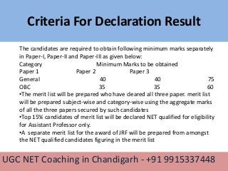 Criteria For Declaration Result
UGC NET Coaching in Chandigarh - +91 9915337448
The candidates are required to obtain following minimum marks separately
in Paper-I, Paper-II and Paper-III as given below:
Category Minimum Marks to be obtained
Paper 1 Paper 2 Paper 3
General 40 40 75
OBC 35 35 60
•The merit list will be prepared who have cleared all three paper. merit list
will be prepared subject-wise and category-wise using the aggregate marks
of all the three papers secured by such candidates
•Top 15% candidates of merit list will be declared NET qualified for eligibility
for Assistant Professor only.
•A separate merit list for the award of JRF will be prepared from amongst
the NET qualified candidates figuring in the merit list
 