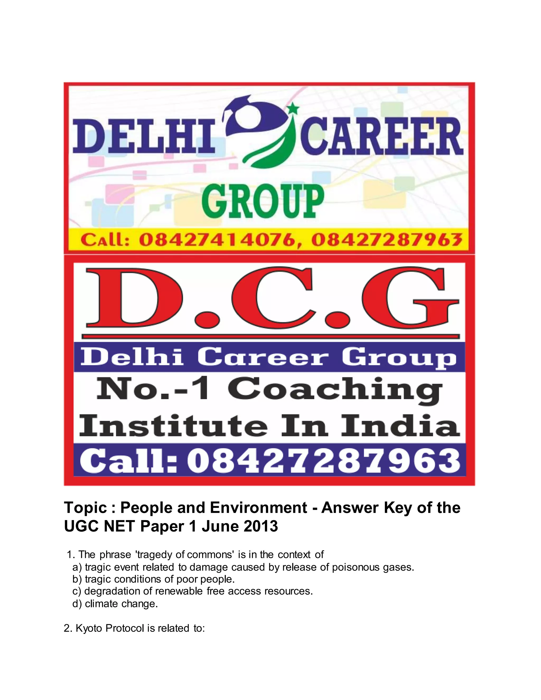 Topic : People and Environment - Answer Key of the 
UGC NET Paper 1 June 2013 
1. The phrase 'tragedy of commons' is in the context of 
a) tragic event related to damage caused by release of poisonous gases. 
b) tragic conditions of poor people. 
c) degradation of renewable free access resources. 
d) climate change. 
2. Kyoto Protocol is related to: 
 
