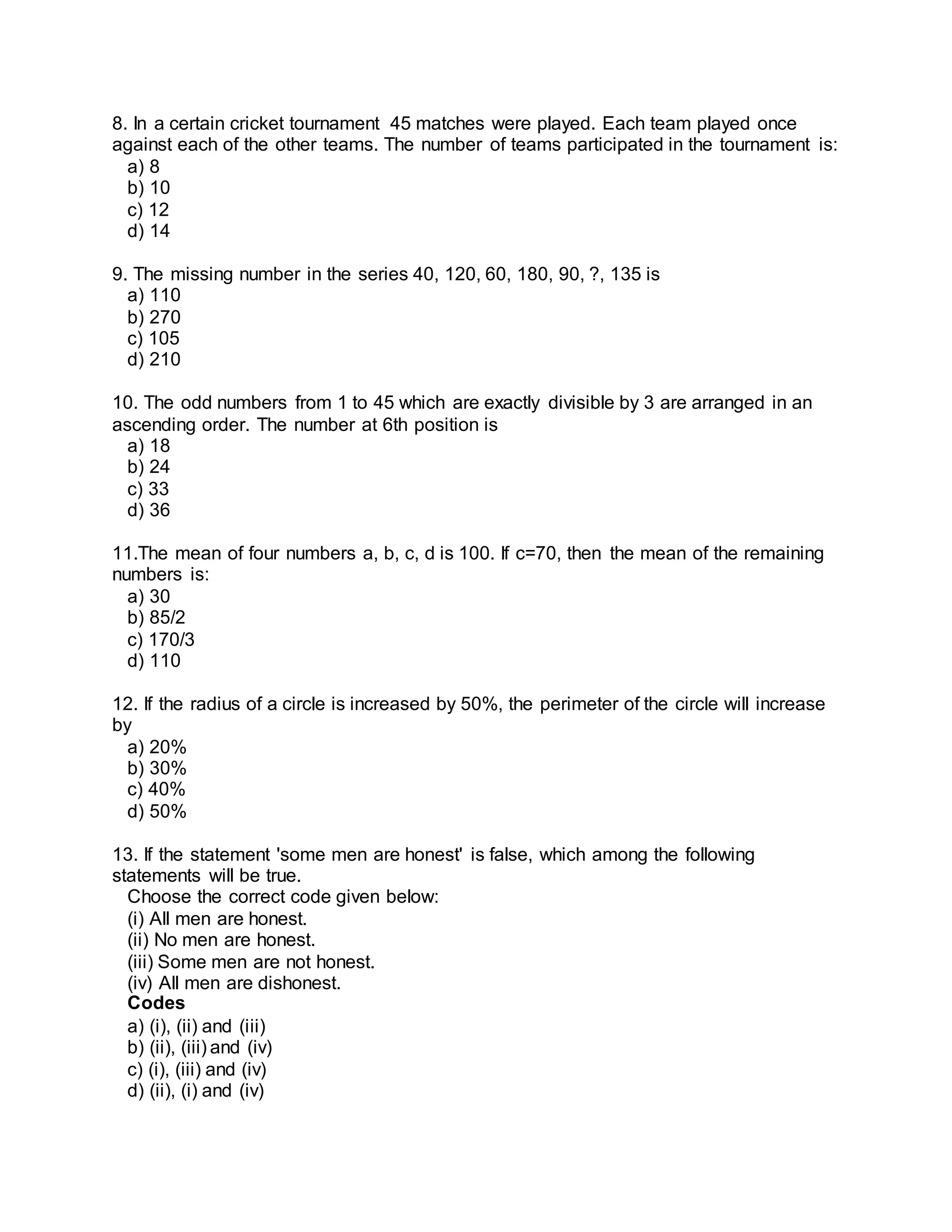 8. In a certain cricket tournament 45 matches were played. Each team played once 
against each of the other teams. The number of teams participated in the tournament is: 
a) 8 
b) 10 
c) 12 
d) 14 
9. The missing number in the series 40, 120, 60, 180, 90, ?, 135 is 
a) 110 
b) 270 
c) 105 
d) 210 
10. The odd numbers from 1 to 45 which are exactly divisible by 3 are arranged in an 
ascending order. The number at 6th position is 
a) 18 
b) 24 
c) 33 
d) 36 
11.The mean of four numbers a, b, c, d is 100. If c=70, then the mean of the remaining 
numbers is: 
a) 30 
b) 85/2 
c) 170/3 
d) 110 
12. If the radius of a circle is increased by 50%, the perimeter of the circle will increase 
by 
a) 20% 
b) 30% 
c) 40% 
d) 50% 
13. If the statement 'some men are honest' is false, which among the following 
statements will be true. 
Choose the correct code given below: 
(i) All men are honest. 
(ii) No men are honest. 
(iii) Some men are not honest. 
(iv) All men are dishonest. 
Codes 
a) (i), (ii) and (iii) 
b) (ii), (iii) and (iv) 
c) (i), (iii) and (iv) 
d) (ii), (i) and (iv) 
 