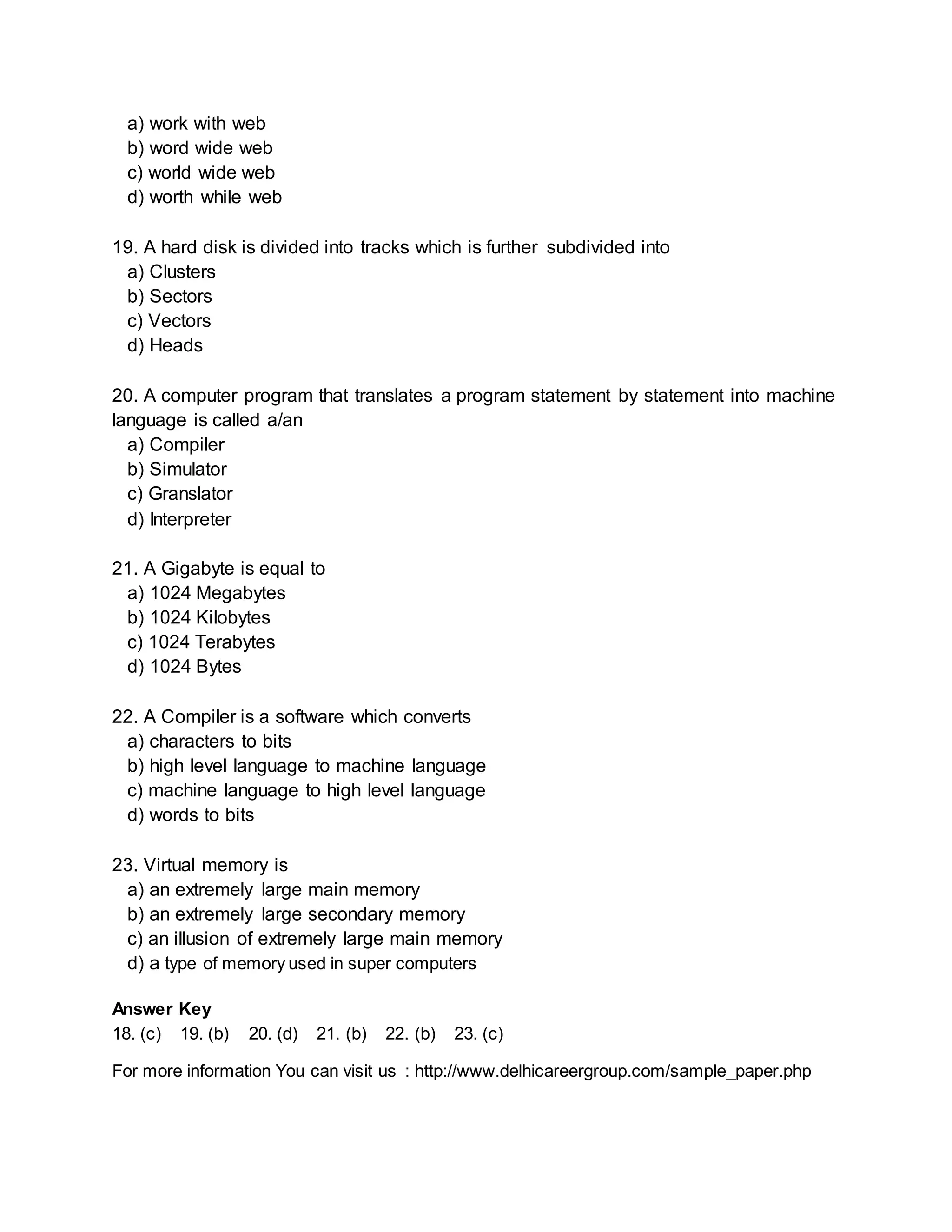 a) work with web 
b) word wide web 
c) world wide web 
d) worth while web 
19. A hard disk is divided into tracks which is further subdivided into 
a) Clusters 
b) Sectors 
c) Vectors 
d) Heads 
20. A computer program that translates a program statement by statement into machine 
language is called a/an 
a) Compiler 
b) Simulator 
c) Granslator 
d) Interpreter 
21. A Gigabyte is equal to 
a) 1024 Megabytes 
b) 1024 Kilobytes 
c) 1024 Terabytes 
d) 1024 Bytes 
22. A Compiler is a software which converts 
a) characters to bits 
b) high level language to machine language 
c) machine language to high level language 
d) words to bits 
23. Virtual memory is 
a) an extremely large main memory 
b) an extremely large secondary memory 
c) an illusion of extremely large main memory 
d) a type of memory used in super computers 
Answer Key 
18. (c) 19. (b) 20. (d) 21. (b) 22. (b) 23. (c) 
For more information You can visit us : http://www.delhicareergroup.com/sample_paper.php 
