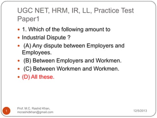 UGC NET, HRM, IR, LL, Practice Test
Paper1
 1. Which of the following amount to
 Industrial Dispute ?
 (A) Any dispute between Employers and

Employees.
 (B) Between Employers and Workmen.
 (C) Between Workmen and Workmen.
 (D) All these.

1

Prof. M.C. Rashid Khan,
mcrashidkhan@gmail.com

12/5/2013

 