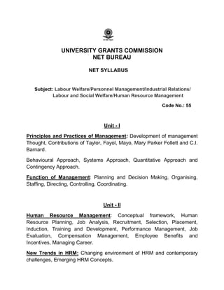 UNIVERSITY GRANTS COMMISSION
NET BUREAU
NET SYLLABUS
Subject: Labour Welfare/Personnel Management/Industrial Relations/
Labour and Social Welfare/Human Resource Management
Code No.: 55
Unit - I
Principles and Practices of Management: Development of management
Thought, Contributions of Taylor, Fayol, Mayo, Mary Parker Follett and C.I.
Barnard.
Behavioural Approach, Systems Approach, Quantitative Approach and
Contingency Approach.
Function of Management: Planning and Decision Making, Organising,
Staffing, Directing, Controlling, Coordinating.
Unit - II
Human Resource Management: Conceptual framework, Human
Resource Planning, Job Analysis, Recruitment, Selection, Placement,
Induction, Training and Development, Performance Management, Job
Evaluation, Compensation Management, Employee Benefits and
Incentives, Managing Career.
New Trends in HRM: Changing environment of HRM and contemporary
challenges, Emerging HRM Concepts.
 