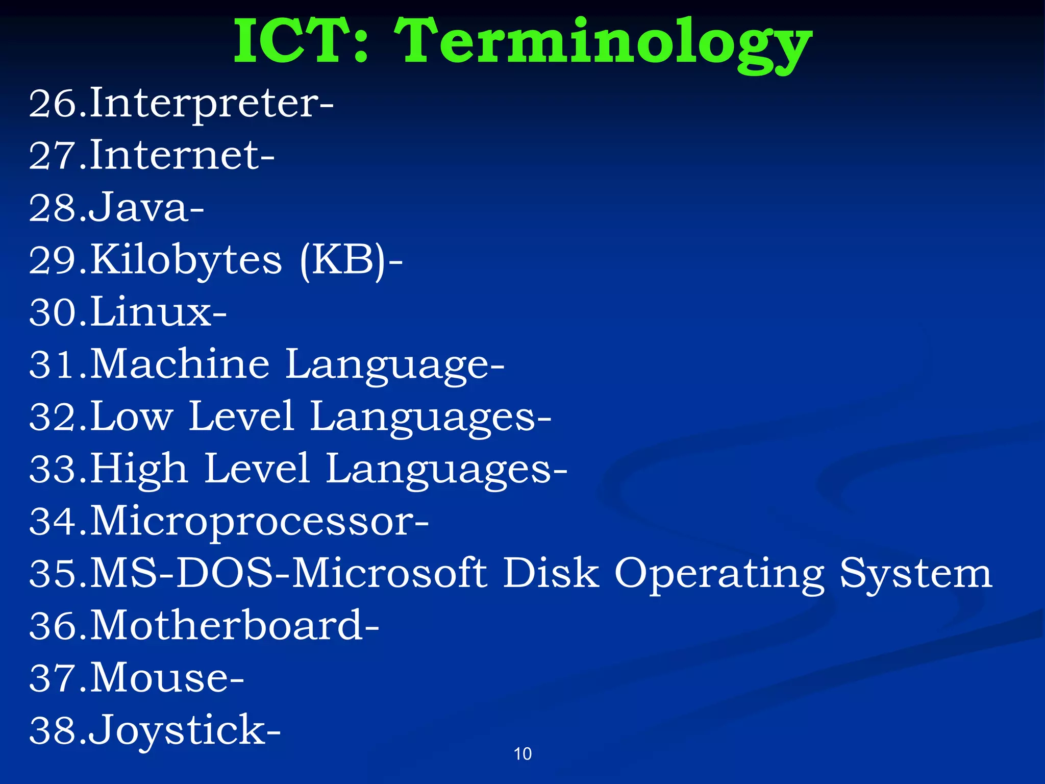 10
ICT: Terminology
26.Interpreter-
27.Internet-
28.Java-
29.Kilobytes (KB)-
30.Linux-
31.Machine Language-
32.Low Level Languages-
33.High Level Languages-
34.Microprocessor-
35.MS-DOS-Microsoft Disk Operating System
36.Motherboard-
37.Mouse-
38.Joystick-
 