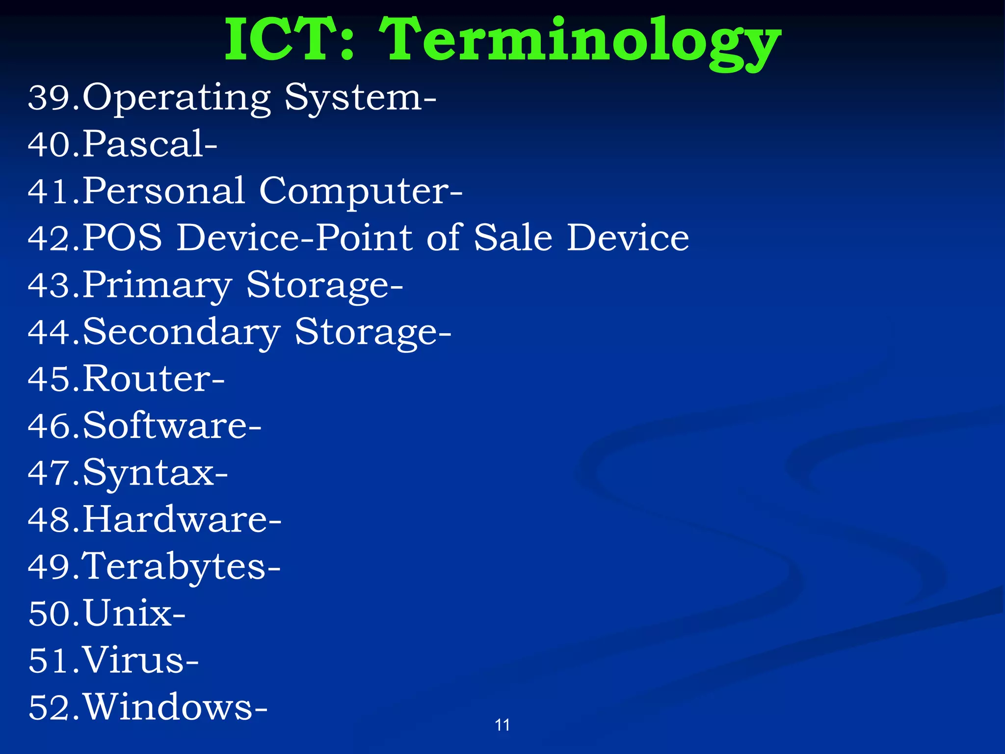 11
ICT: Terminology
39.Operating System-
40.Pascal-
41.Personal Computer-
42.POS Device-Point of Sale Device
43.Primary Storage-
44.Secondary Storage-
45.Router-
46.Software-
47.Syntax-
48.Hardware-
49.Terabytes-
50.Unix-
51.Virus-
52.Windows-
 