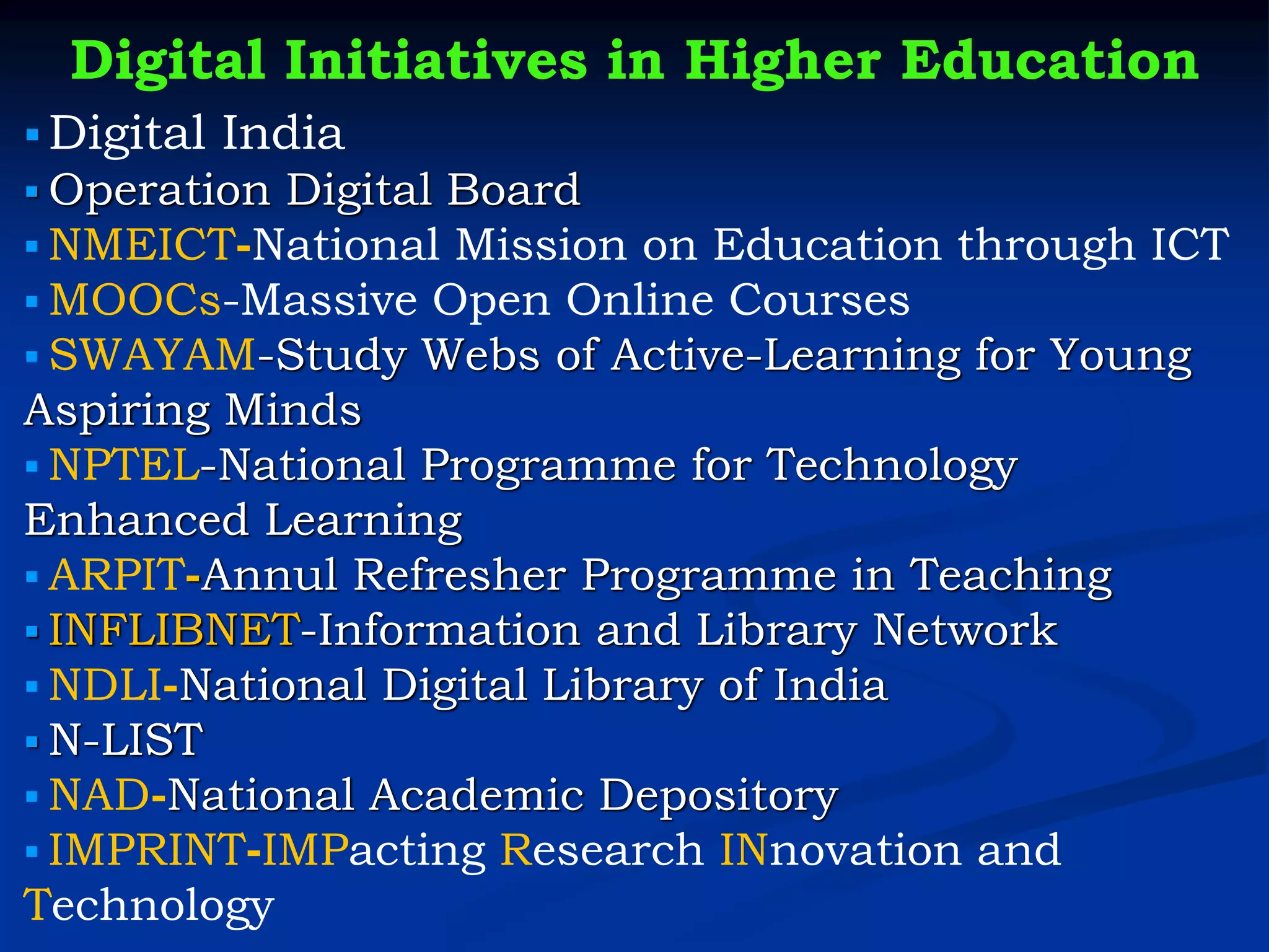 Digital Initiatives in Higher Education
▪ Digital India
▪ Operation Digital Board
▪ NMEICT-National Mission on Education through ICT
▪ MOOCs-Massive Open Online Courses
▪ SWAYAM-Study Webs of Active-Learning for Young
Aspiring Minds
▪ NPTEL-National Programme for Technology
Enhanced Learning
▪ ARPIT-Annul Refresher Programme in Teaching
▪ INFLIBNET-Information and Library Network
▪ NDLI-National Digital Library of India
▪ N-LIST
▪ NAD-National Academic Depository
▪ IMPRINT-IMPacting Research INnovation and
Technology
 