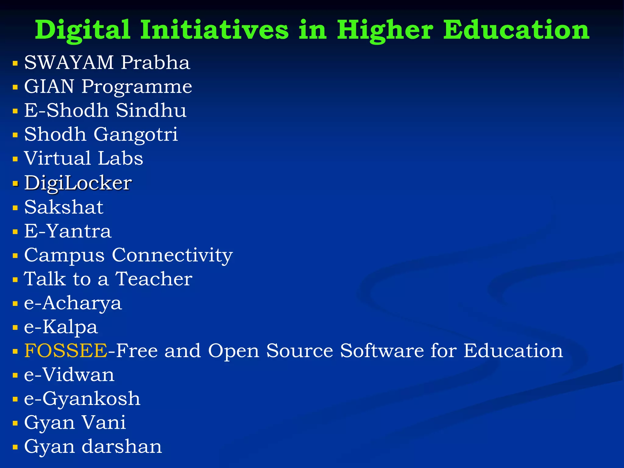 Digital Initiatives in Higher Education
▪ SWAYAM Prabha
▪ GIAN Programme
▪ E-Shodh Sindhu
▪ Shodh Gangotri
▪ Virtual Labs
▪ DigiLocker
▪ Sakshat
▪ E-Yantra
▪ Campus Connectivity
▪ Talk to a Teacher
▪ e-Acharya
▪ e-Kalpa
▪ FOSSEE-Free and Open Source Software for Education
▪ e-Vidwan
▪ e-Gyankosh
▪ Gyan Vani
▪ Gyan darshan
 