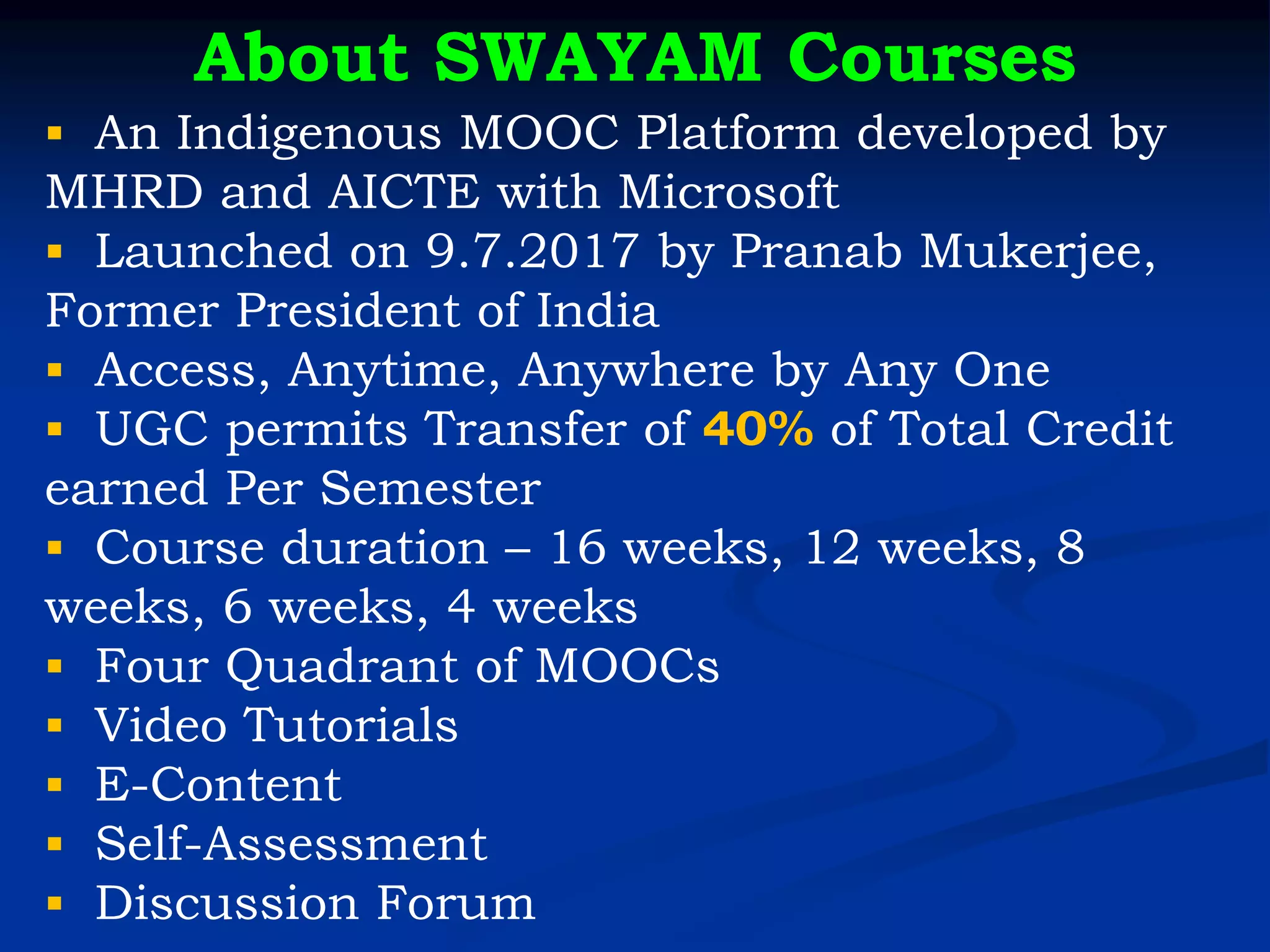 About SWAYAM Courses
▪ An Indigenous MOOC Platform developed by
MHRD and AICTE with Microsoft
▪ Launched on 9.7.2017 by Pranab Mukerjee,
Former President of India
▪ Access, Anytime, Anywhere by Any One
▪ UGC permits Transfer of 40% of Total Credit
earned Per Semester
▪ Course duration – 16 weeks, 12 weeks, 8
weeks, 6 weeks, 4 weeks
▪ Four Quadrant of MOOCs
▪ Video Tutorials
▪ E-Content
▪ Self-Assessment
▪ Discussion Forum
 