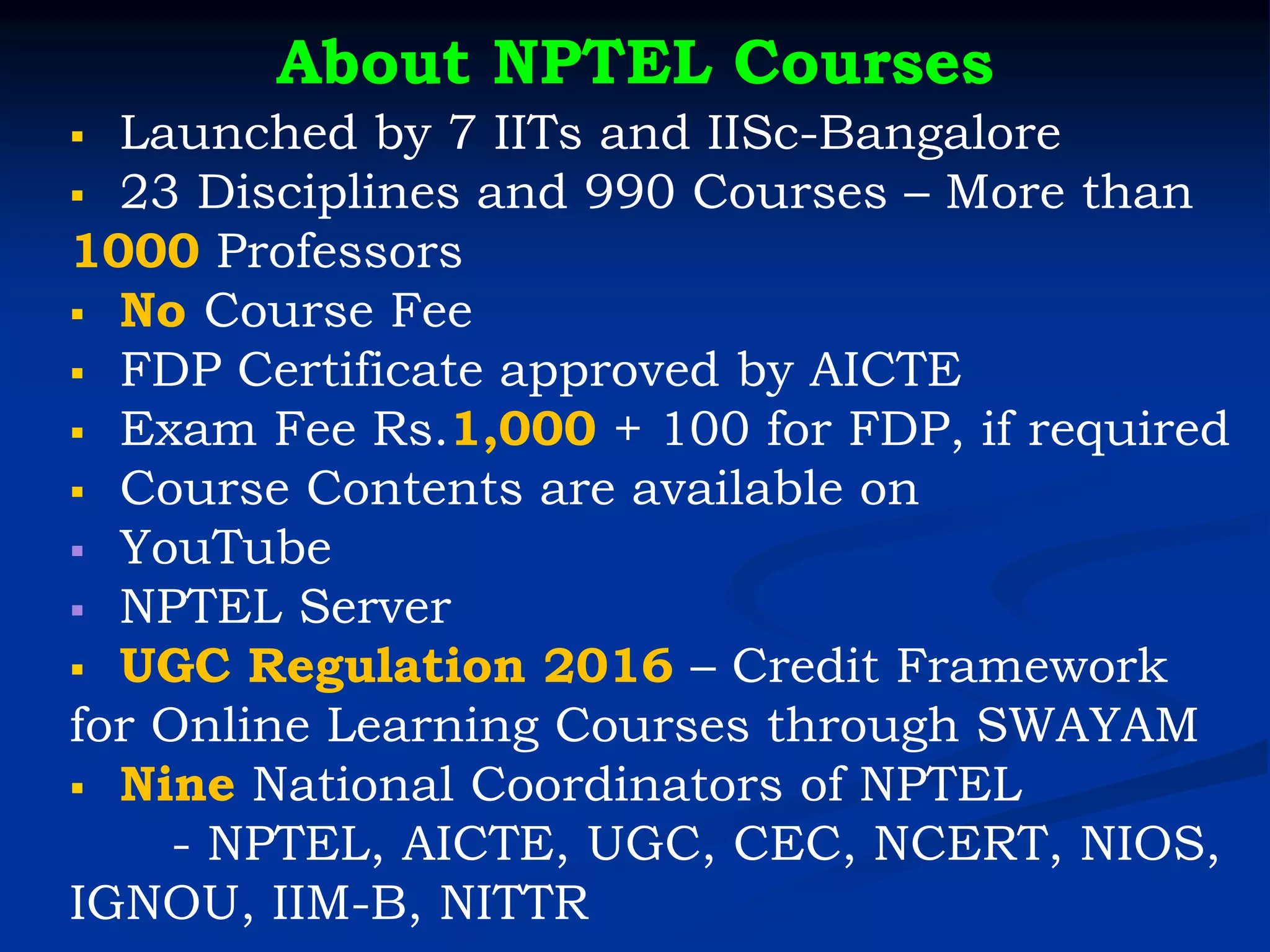 About NPTEL Courses
▪ Launched by 7 IITs and IISc-Bangalore
▪ 23 Disciplines and 990 Courses – More than
1000 Professors
▪ No Course Fee
▪ FDP Certificate approved by AICTE
▪ Exam Fee Rs.1,000 + 100 for FDP, if required
▪ Course Contents are available on
▪ YouTube
▪ NPTEL Server
▪ UGC Regulation 2016 – Credit Framework
for Online Learning Courses through SWAYAM
▪ Nine National Coordinators of NPTEL
- NPTEL, AICTE, UGC, CEC, NCERT, NIOS,
IGNOU, IIM-B, NITTR
 