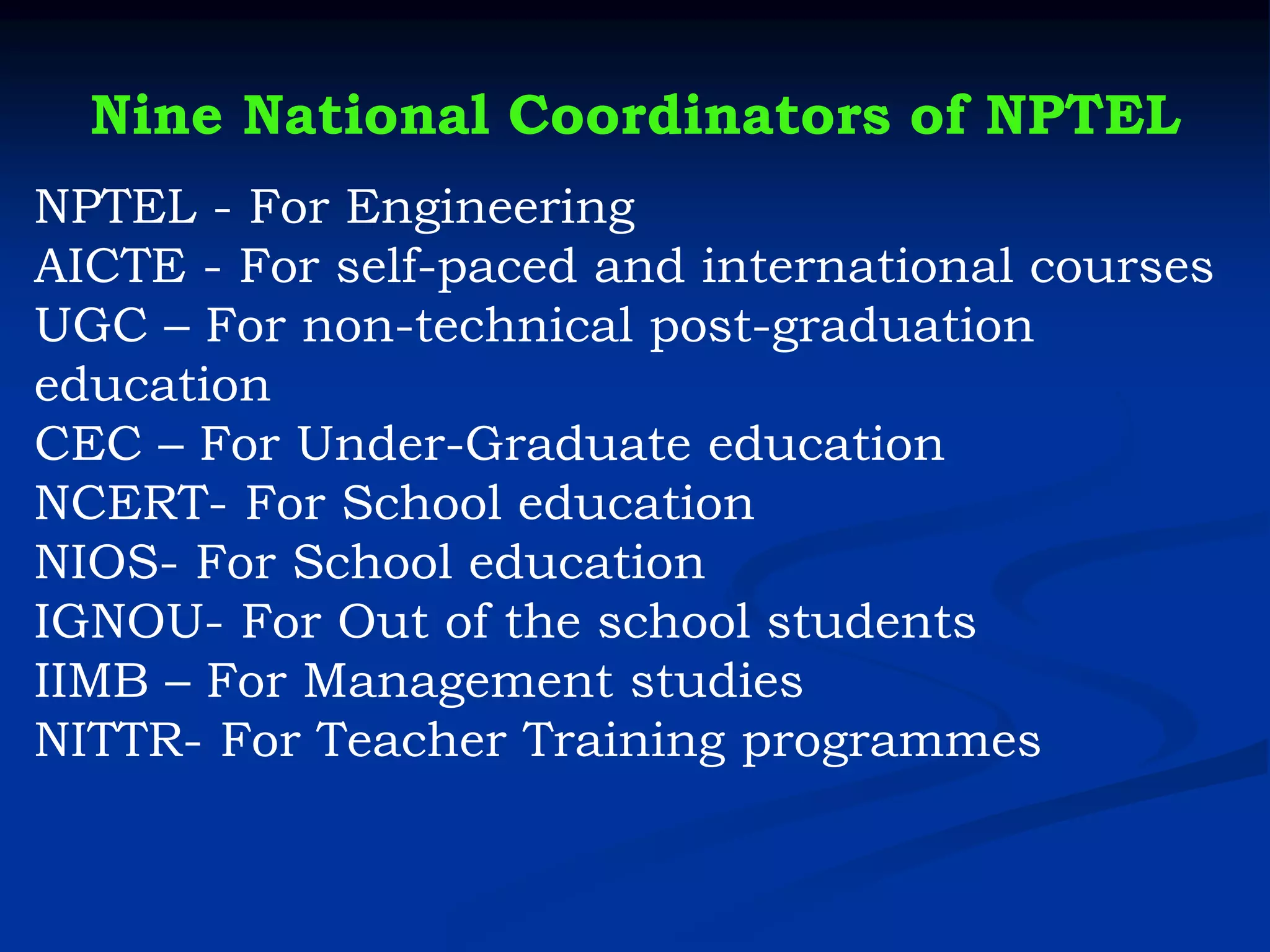 Nine National Coordinators of NPTEL
NPTEL - For Engineering
AICTE - For self-paced and international courses
UGC – For non-technical post-graduation
education
CEC – For Under-Graduate education
NCERT- For School education
NIOS- For School education
IGNOU- For Out of the school students
IIMB – For Management studies
NITTR- For Teacher Training programmes
 