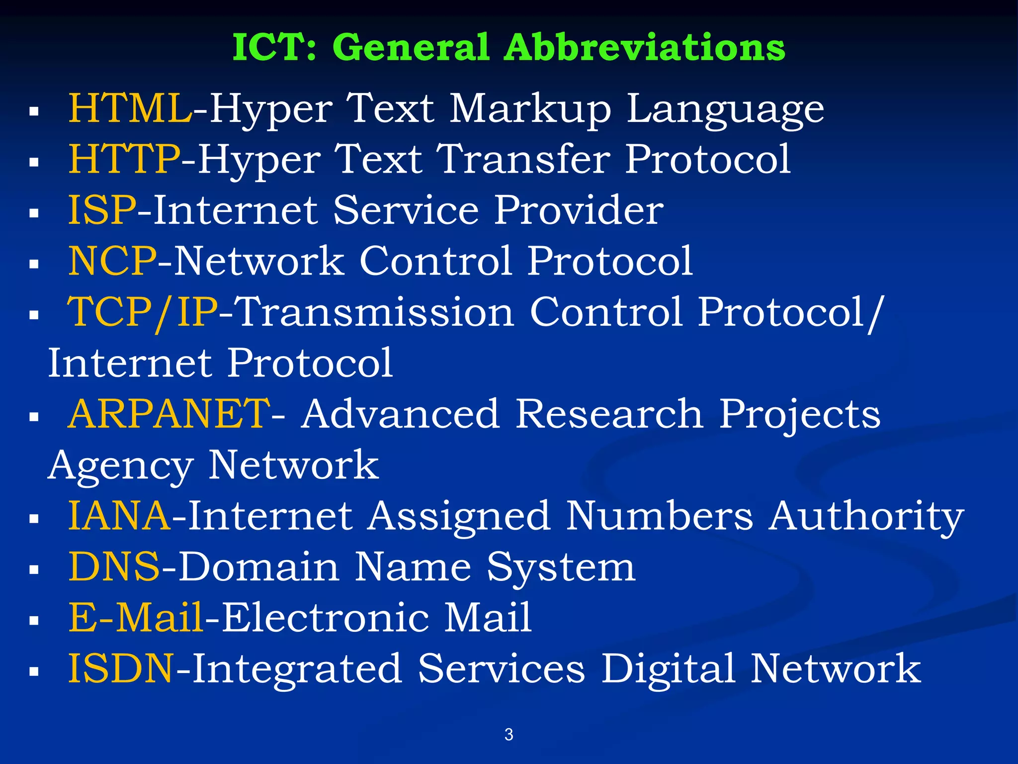 3
ICT: General Abbreviations
▪ HTML-Hyper Text Markup Language
▪ HTTP-Hyper Text Transfer Protocol
▪ ISP-Internet Service Provider
▪ NCP-Network Control Protocol
▪ TCP/IP-Transmission Control Protocol/
Internet Protocol
▪ ARPANET- Advanced Research Projects
Agency Network
▪ IANA-Internet Assigned Numbers Authority
▪ DNS-Domain Name System
▪ E-Mail-Electronic Mail
▪ ISDN-Integrated Services Digital Network
 