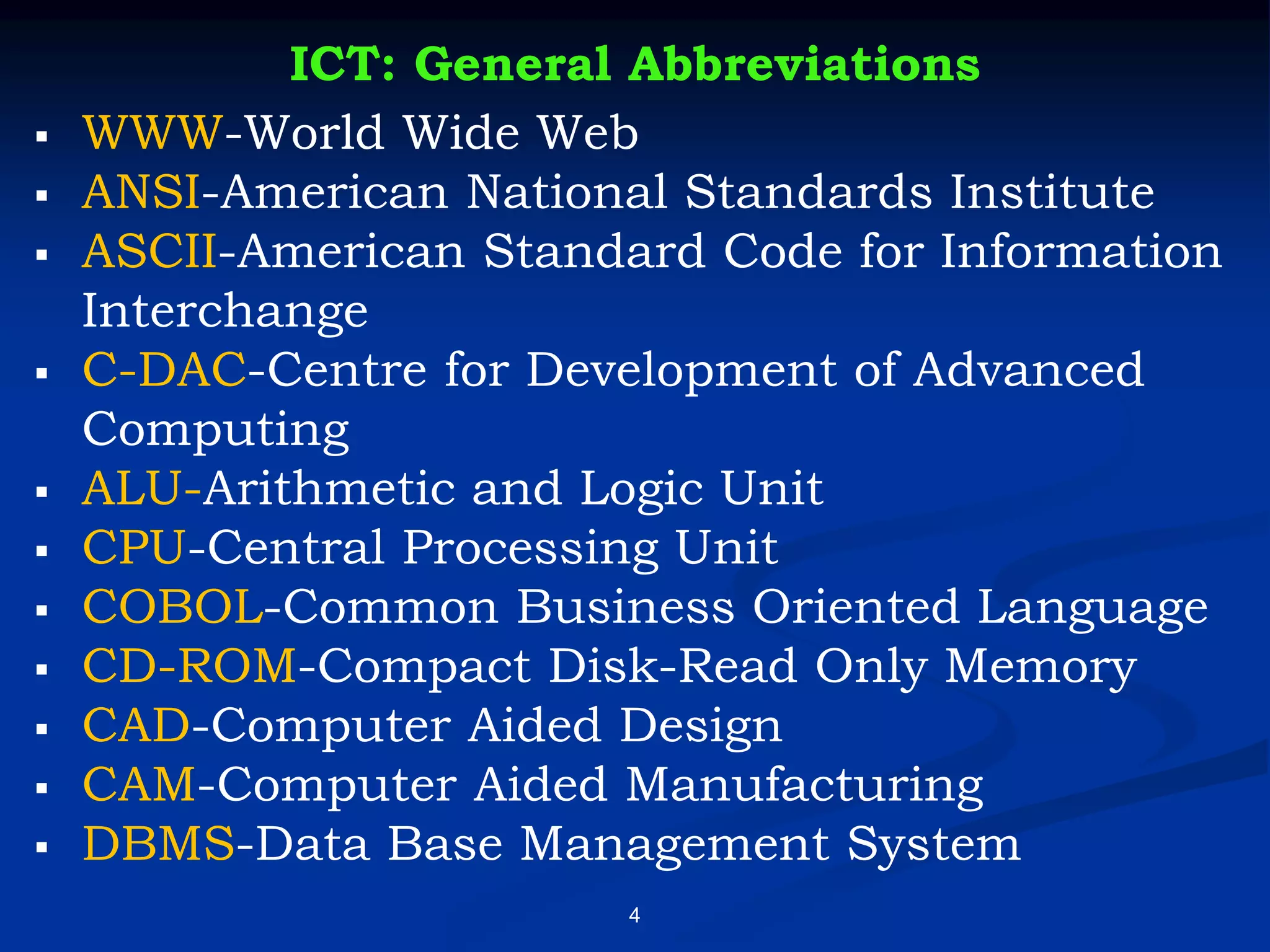 4
ICT: General Abbreviations
▪ WWW-World Wide Web
▪ ANSI-American National Standards Institute
▪ ASCII-American Standard Code for Information
Interchange
▪ C-DAC-Centre for Development of Advanced
Computing
▪ ALU-Arithmetic and Logic Unit
▪ CPU-Central Processing Unit
▪ COBOL-Common Business Oriented Language
▪ CD-ROM-Compact Disk-Read Only Memory
▪ CAD-Computer Aided Design
▪ CAM-Computer Aided Manufacturing
▪ DBMS-Data Base Management System
 