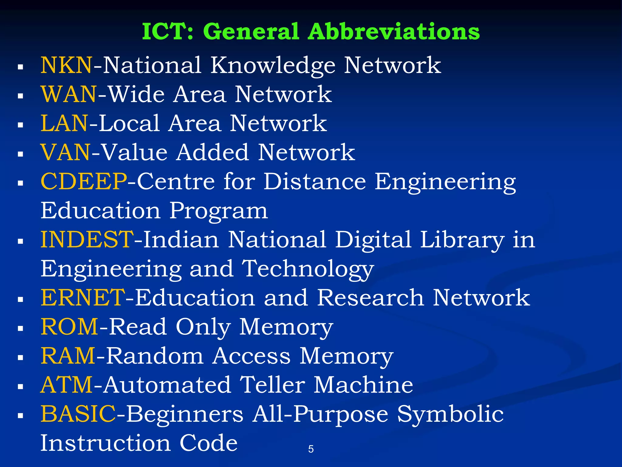 5
ICT: General Abbreviations
▪ NKN-National Knowledge Network
▪ WAN-Wide Area Network
▪ LAN-Local Area Network
▪ VAN-Value Added Network
▪ CDEEP-Centre for Distance Engineering
Education Program
▪ INDEST-Indian National Digital Library in
Engineering and Technology
▪ ERNET-Education and Research Network
▪ ROM-Read Only Memory
▪ RAM-Random Access Memory
▪ ATM-Automated Teller Machine
▪ BASIC-Beginners All-Purpose Symbolic
Instruction Code
 