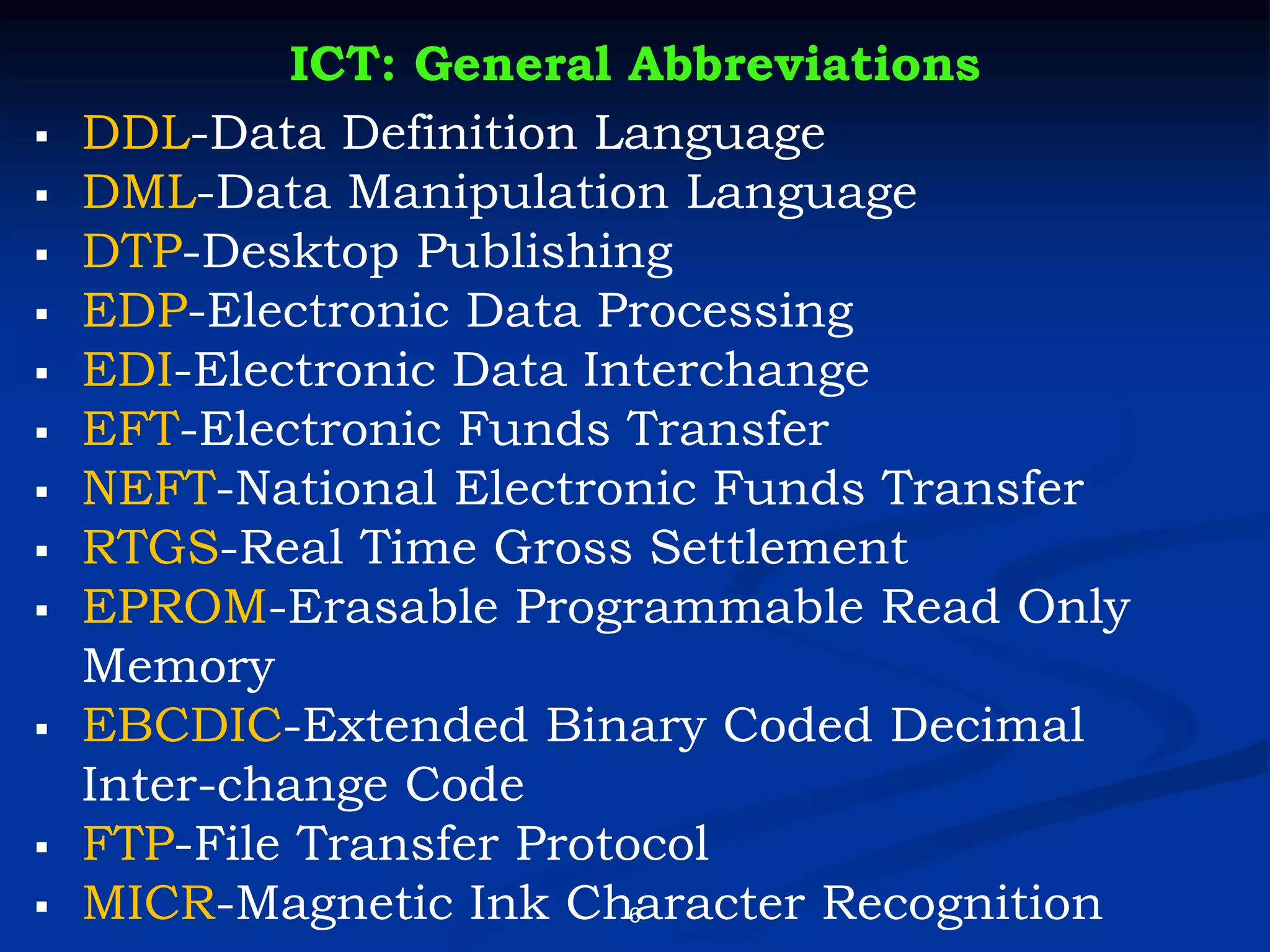 6
ICT: General Abbreviations
▪ DDL-Data Definition Language
▪ DML-Data Manipulation Language
▪ DTP-Desktop Publishing
▪ EDP-Electronic Data Processing
▪ EDI-Electronic Data Interchange
▪ EFT-Electronic Funds Transfer
▪ NEFT-National Electronic Funds Transfer
▪ RTGS-Real Time Gross Settlement
▪ EPROM-Erasable Programmable Read Only
Memory
▪ EBCDIC-Extended Binary Coded Decimal
Inter-change Code
▪ FTP-File Transfer Protocol
▪ MICR-Magnetic Ink Character Recognition
 