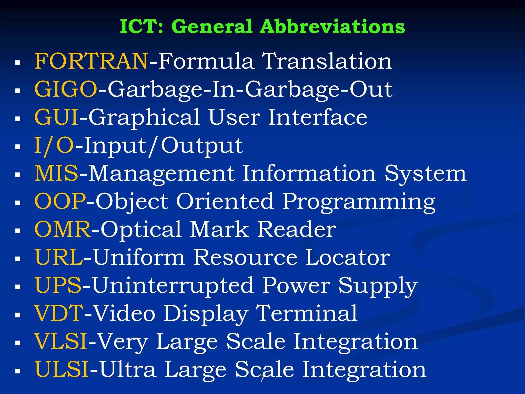 7
ICT: General Abbreviations
▪ FORTRAN-Formula Translation
▪ GIGO-Garbage-In-Garbage-Out
▪ GUI-Graphical User Interface
▪ I/O-Input/Output
▪ MIS-Management Information System
▪ OOP-Object Oriented Programming
▪ OMR-Optical Mark Reader
▪ URL-Uniform Resource Locator
▪ UPS-Uninterrupted Power Supply
▪ VDT-Video Display Terminal
▪ VLSI-Very Large Scale Integration
▪ ULSI-Ultra Large Scale Integration
 