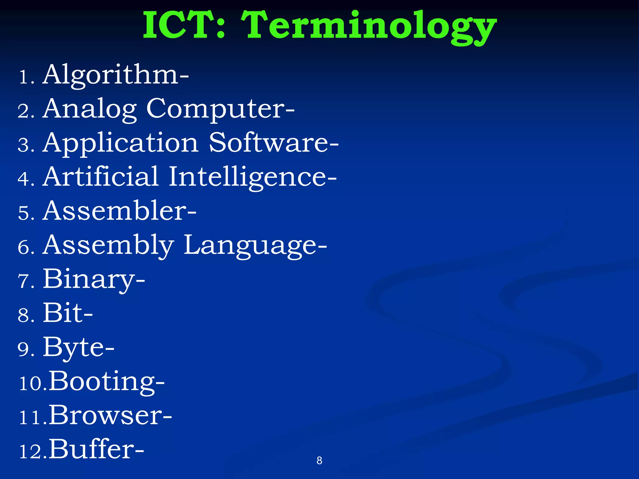 8
ICT: Terminology
1. Algorithm-
2. Analog Computer-
3. Application Software-
4. Artificial Intelligence-
5. Assembler-
6. Assembly Language-
7. Binary-
8. Bit-
9. Byte-
10.Booting-
11.Browser-
12.Buffer-
 
