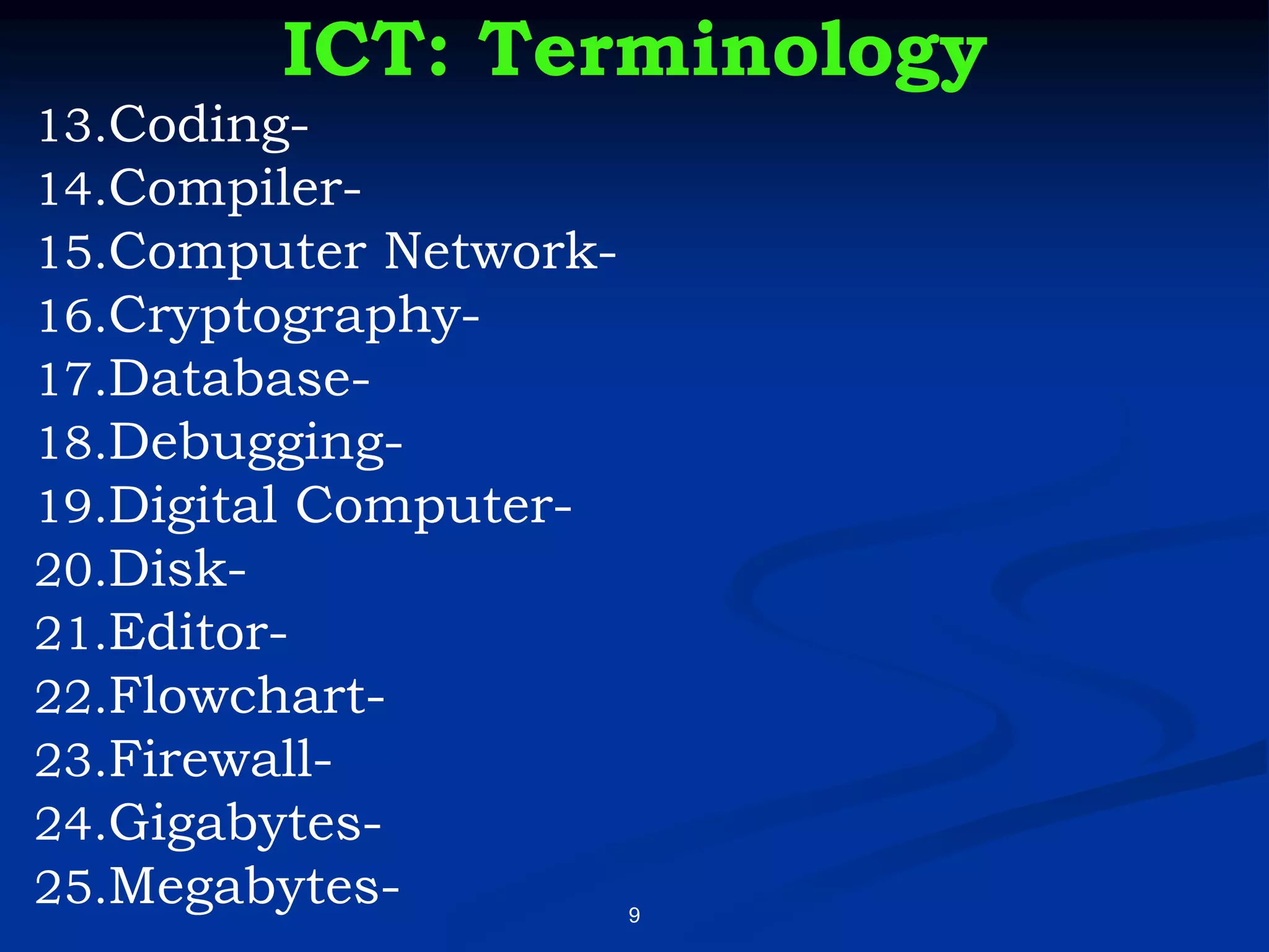 9
ICT: Terminology
13.Coding-
14.Compiler-
15.Computer Network-
16.Cryptography-
17.Database-
18.Debugging-
19.Digital Computer-
20.Disk-
21.Editor-
22.Flowchart-
23.Firewall-
24.Gigabytes-
25.Megabytes-
 