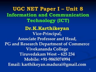 UGC NET Paper I – Unit 8
Information and Communication
Technology (ICT)
1
Dr.K.Karthikeyan
Vice-Principal,
Associate Professor and Head,
PG and Research Department of Commerce
Vivekananda College
Tiruvedakam West – 625 234
Mobile: +91-9865074994
Email: karthikeyan.madurai@gmail.com
 