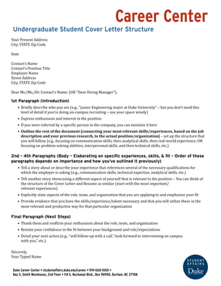 Career Center 
Undergraduate Student Cover Letter Structure 
Your Present Address 
City, STATE Zip Code 
Date 
Contact’s Name 
Contact’s Position Title 
Employer Name 
Street Address 
City, STATE Zip Code 
Dear Mr./Ms./Dr. Contact’s Name: (OR “Dear Hiring Manager”), 
1st Paragraph (Introduction) 
• Briefly describe who you are (e.g., “junior Engineering major at Duke University” – but you don’t need this 
level of detail if you’re doing on-campus recruiting – use your space wisely) 
• Express enthusiasm and interest in the position 
• If you were referred by a specific person in the company, you can mention it here 
• Outline the rest of the document (connecting your most relevant skills/experiences, based on the job 
description and your previous research, to the actual position/organization) – set up the structure that 
you will follow (e.g., focusing on communication skills, then analytical skills, then real-world experience; OR 
focusing on problem solving abilities, interpersonal skills, and then technical skills, etc.) 
2nd – 4th Paragraphs (Body – Elaborating on specific experiences, skills, & fit – Order of these 
paragraphs depends on importance and how you’ve outlined it previously) 
• Tell a story about or describe your experience that references several of the necessary qualifications for 
which the employer is asking (e.g., communication skills, technical expertise, analytical skills, etc.) 
• Tell another story showcasing a different aspect of yourself that is relevant to the position – You can think of 
the structure of the Cover Letter and Resume as similar (start with the most important/ 
relevant experiences) 
• Explicitly state aspects of the role, team, and organization that you are applying to and emphasize your fit 
• Provide evidence that you have the skills/experience/talent necessary and that you will utilize these in the 
most relevant and productive way for that particular organization 
Final Paragraph (Next Steps) 
• Thank them and reaffirm your enthusiasm about the role, team, and organization 
• Restate your confidence in the fit between your background and role/expectations 
• Detail your next action (e.g., “will follow-up with a call,” look forward to interviewing on campus 
with you,” etc.) 
Sincerely, 
Your Typed Name 
Duke Career Center • studentaffairs.duke.edu/career • 919-660-1050 • 
Bay 5, Smith Warehouse, 2nd Floor • 114 S. Buchanan Blvd., Box 90950, Durham, NC 27708 
 
