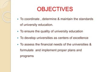 OBJECTIVES
 To coordinate , determine & maintain the standards
of university education.
 To ensure the quality of university education
 To develop universities as centers of excellence
 To assess the financial needs of the universities &
formulate and implement proper plans and
programs
 