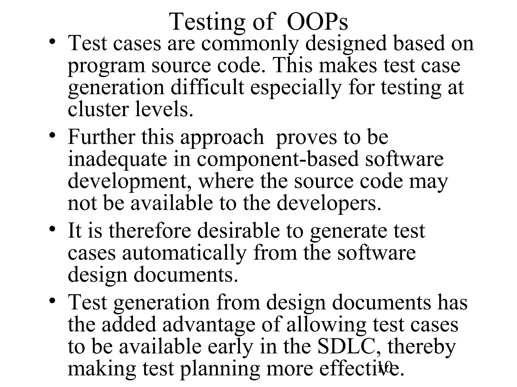 10
Testing of OOPs
• Test cases are commonly designed based on
program source code. This makes test case
generation difficult especially for testing at
cluster levels.
• Further this approach proves to be
inadequate in component-based software
development, where the source code may
not be available to the developers.
• It is therefore desirable to generate test
cases automatically from the software
design documents.
• Test generation from design documents has
the added advantage of allowing test cases
to be available early in the SDLC, thereby
making test planning more effective.
 