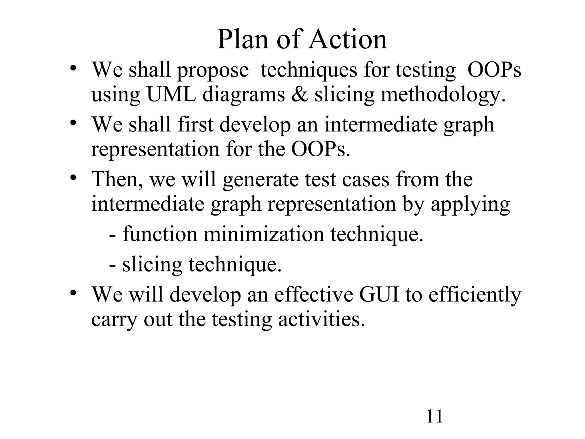 11
Plan of Action
• We shall propose techniques for testing OOPs
using UML diagrams & slicing methodology.
• We shall first develop an intermediate graph
representation for the OOPs.
• Then, we will generate test cases from the
intermediate graph representation by applying
- function minimization technique.
- slicing technique.
• We will develop an effective GUI to efficiently
carry out the testing activities.
 