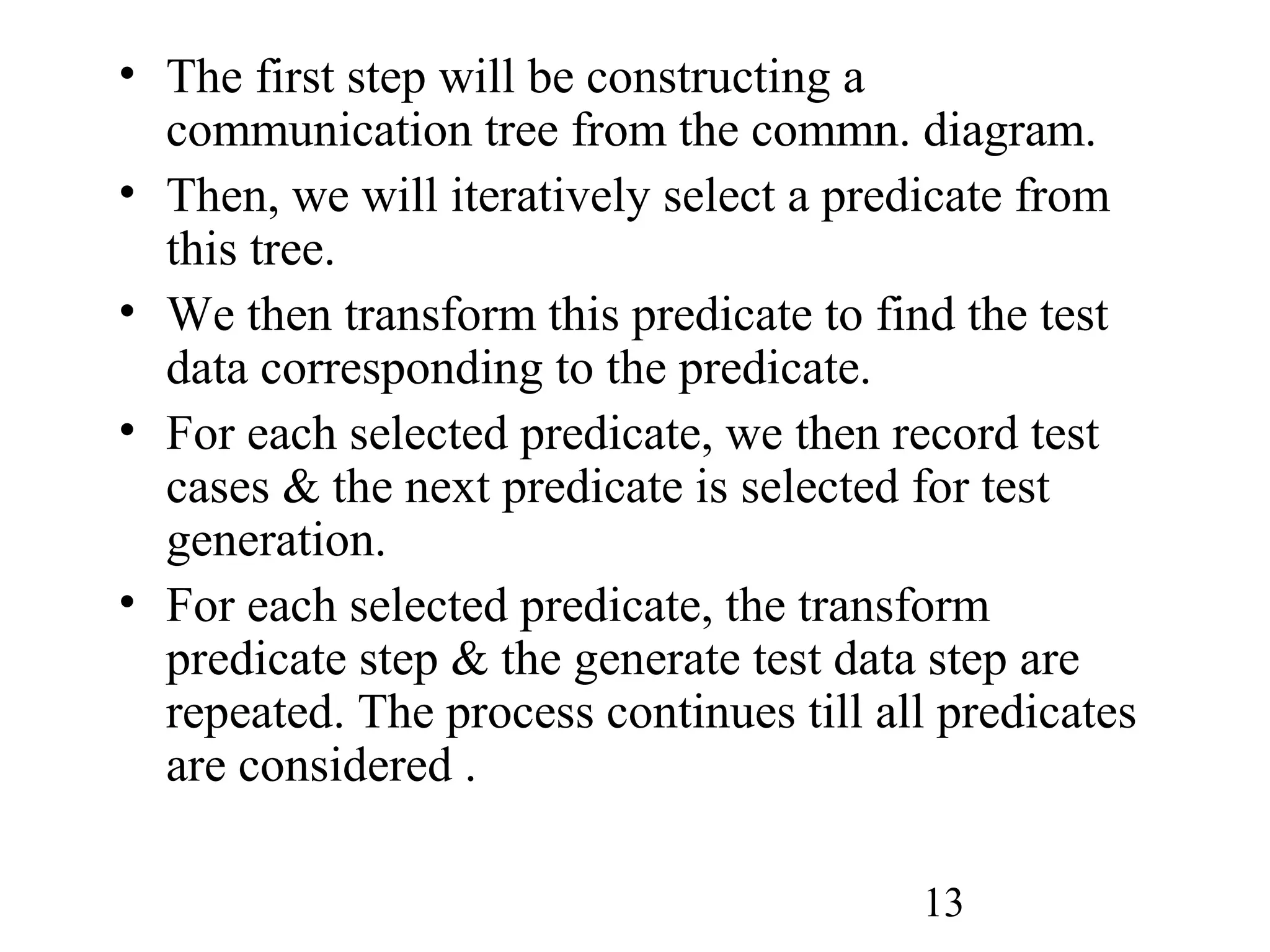 13
• The first step will be constructing a
communication tree from the commn. diagram.
• Then, we will iteratively select a predicate from
this tree.
• We then transform this predicate to find the test
data corresponding to the predicate.
• For each selected predicate, we then record test
cases & the next predicate is selected for test
generation.
• For each selected predicate, the transform
predicate step & the generate test data step are
repeated. The process continues till all predicates
are considered .
 