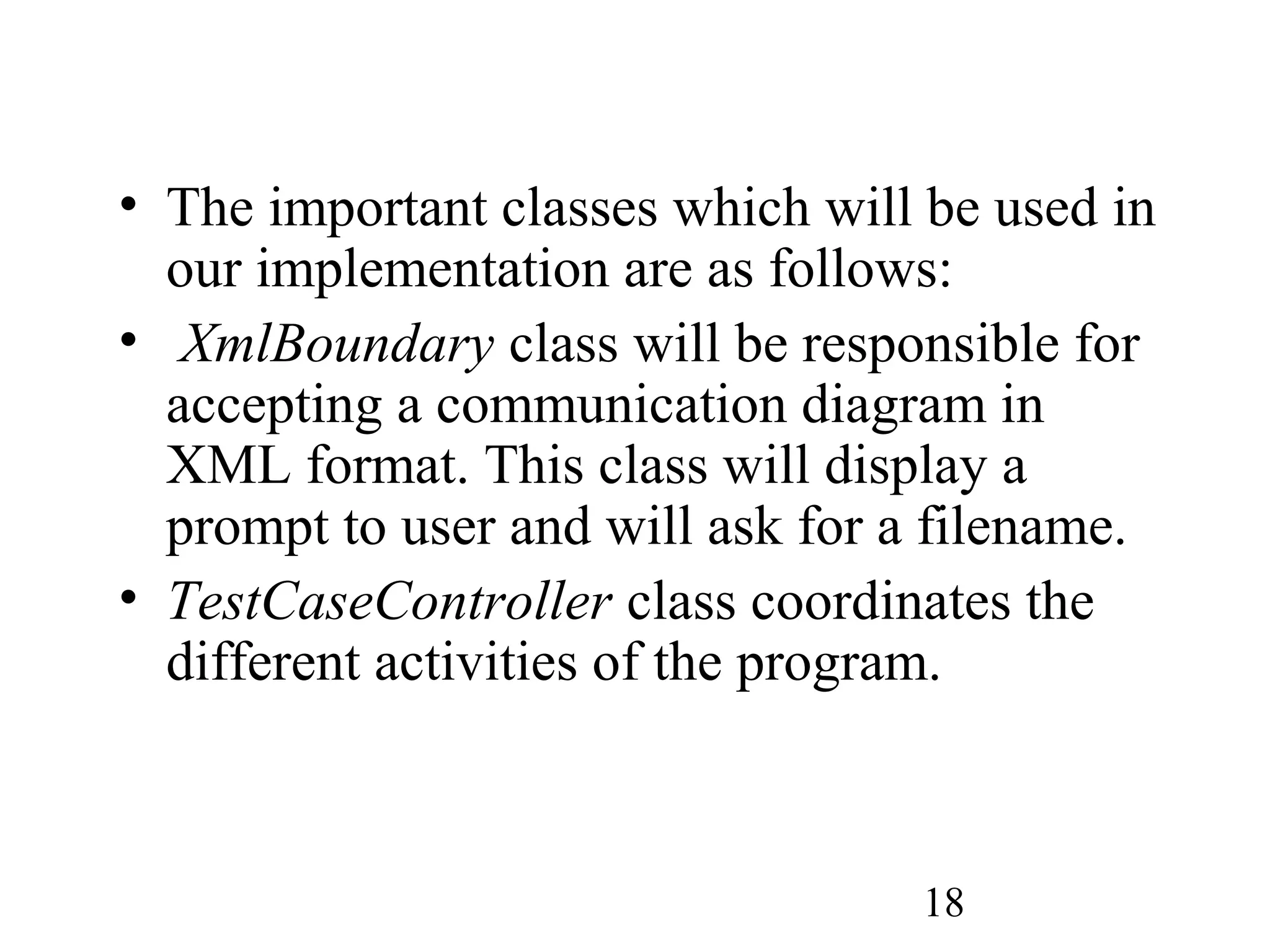 18
• The important classes which will be used in
our implementation are as follows:
• XmlBoundary class will be responsible for
accepting a communication diagram in
XML format. This class will display a
prompt to user and will ask for a filename.
• TestCaseController class coordinates the
different activities of the program.
 