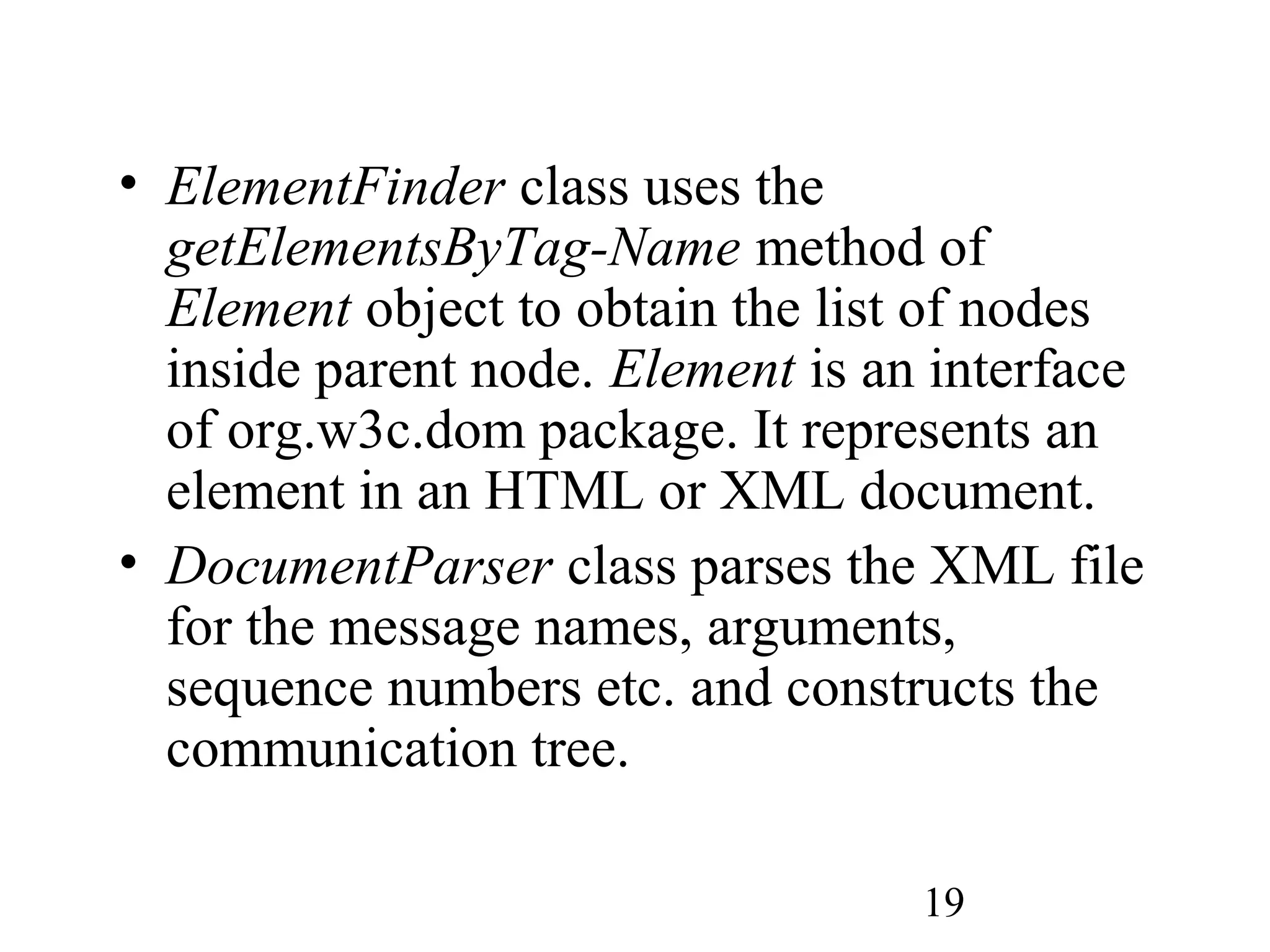19
• ElementFinder class uses the
getElementsByTag-Name method of
Element object to obtain the list of nodes
inside parent node. Element is an interface
of org.w3c.dom package. It represents an
element in an HTML or XML document.
• DocumentParser class parses the XML file
for the message names, arguments,
sequence numbers etc. and constructs the
communication tree.
 