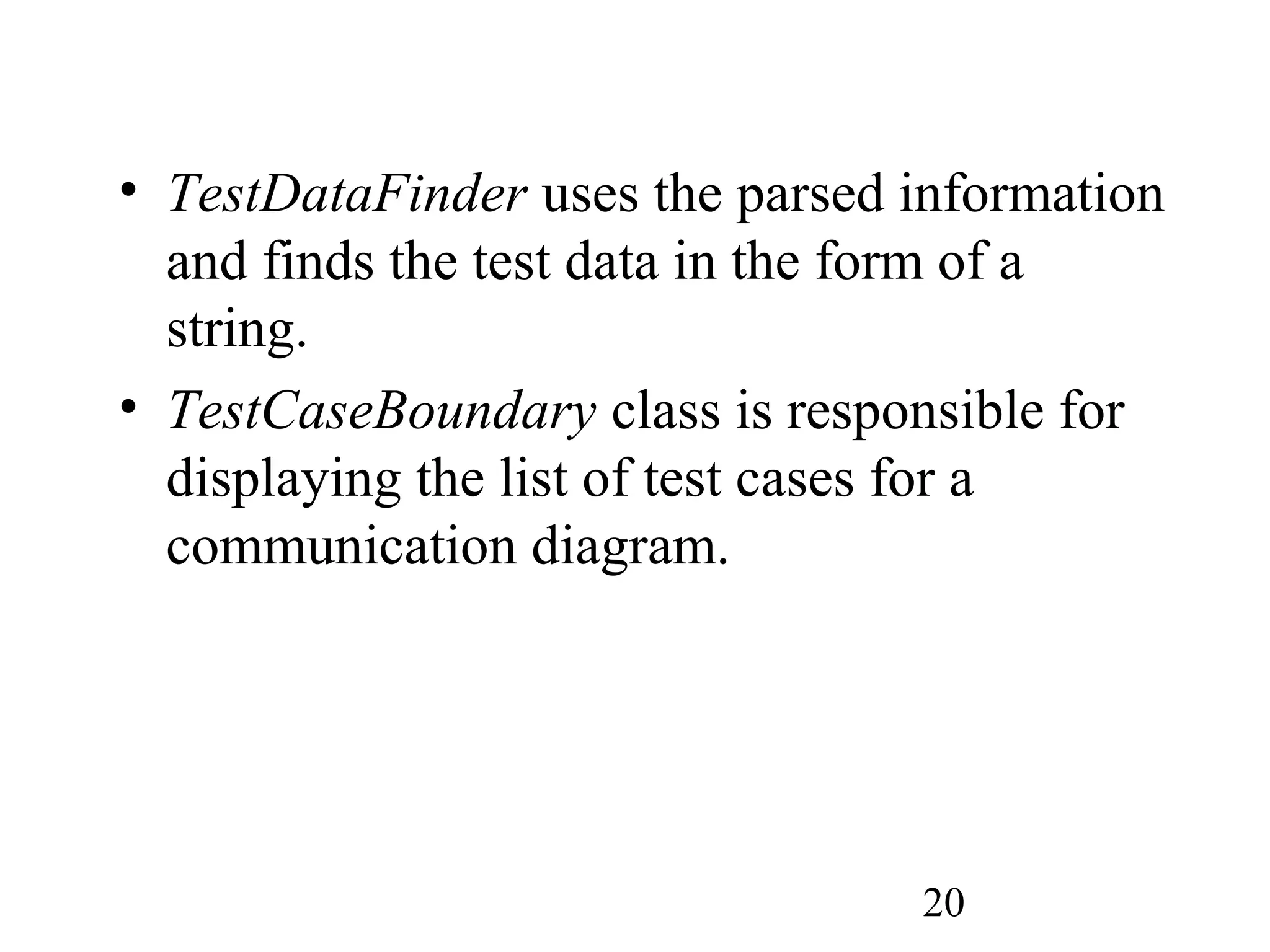 20
• TestDataFinder uses the parsed information
and finds the test data in the form of a
string.
• TestCaseBoundary class is responsible for
displaying the list of test cases for a
communication diagram.
 