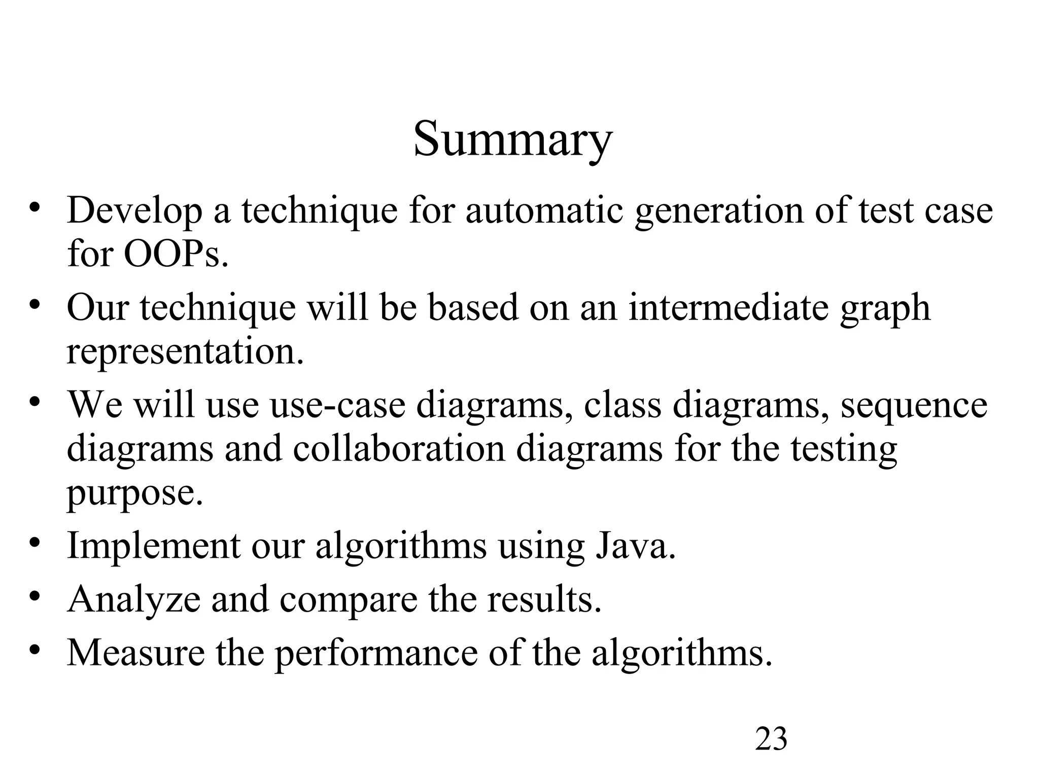 23
Summary
• Develop a technique for automatic generation of test case
for OOPs.
• Our technique will be based on an intermediate graph
representation.
• We will use use-case diagrams, class diagrams, sequence
diagrams and collaboration diagrams for the testing
purpose.
• Implement our algorithms using Java.
• Analyze and compare the results.
• Measure the performance of the algorithms.
 