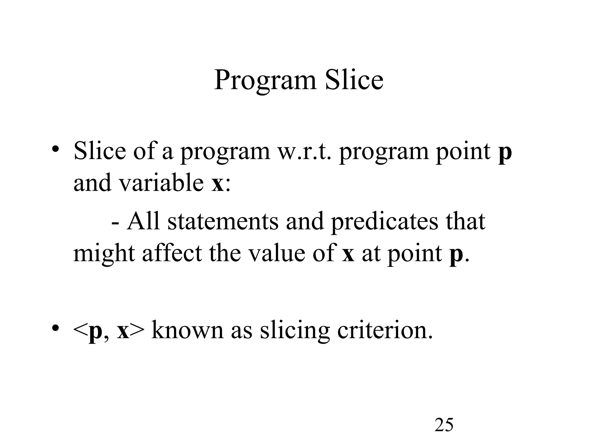 25
Program Slice
• Slice of a program w.r.t. program point p
and variable x:
- All statements and predicates that
might affect the value of x at point p.
• <p, x> known as slicing criterion.
 