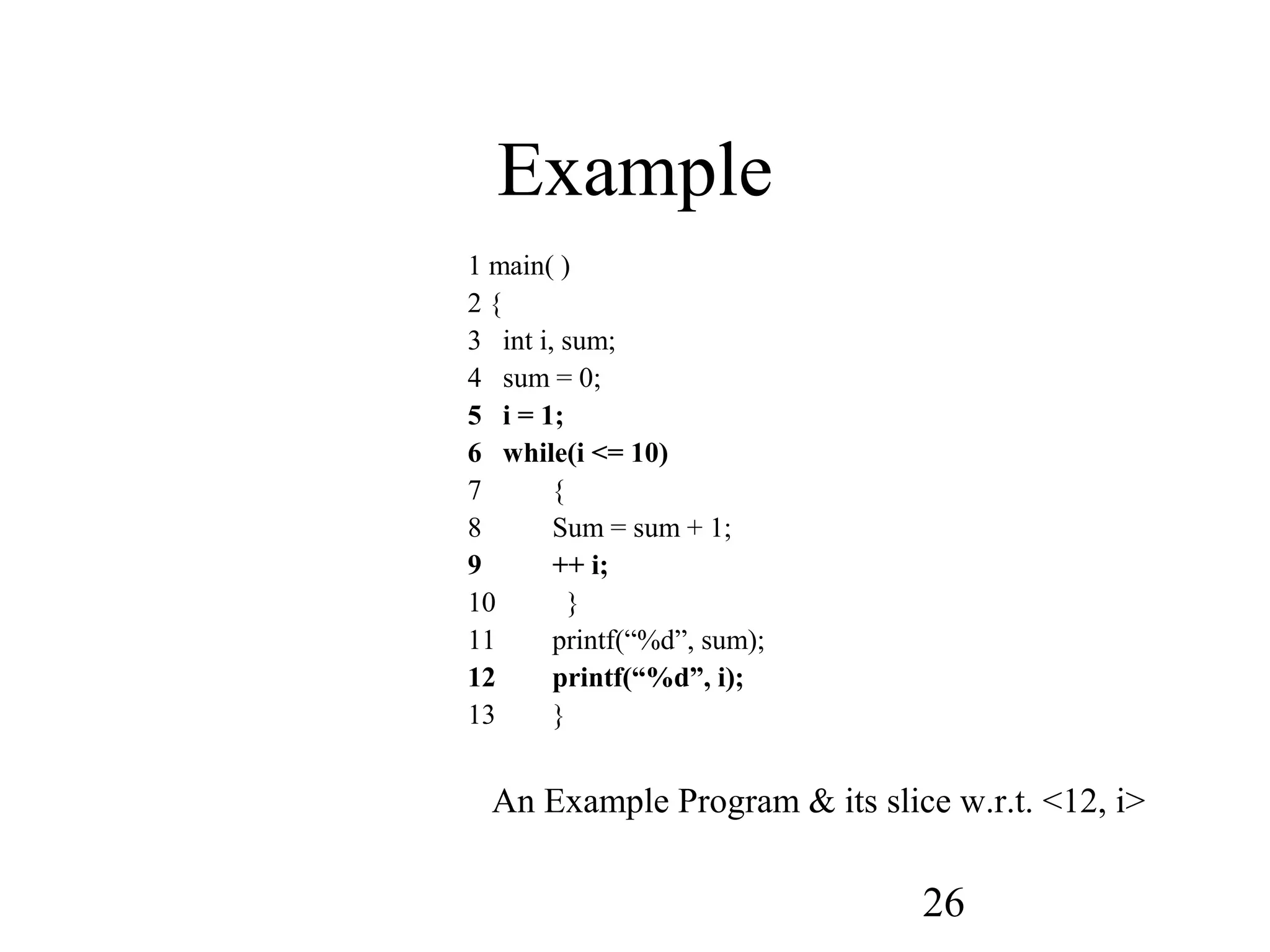 26
Example
1 main( )
2 {
3 int i, sum;
4 sum = 0;
5 i = 1;
6 while(i <= 10)
7 {
8 Sum = sum + 1;
9 ++ i;
10 }
11 printf(“%d”, sum);
12 printf(“%d”, i);
13 }
An Example Program & its slice w.r.t. <12, i>
 