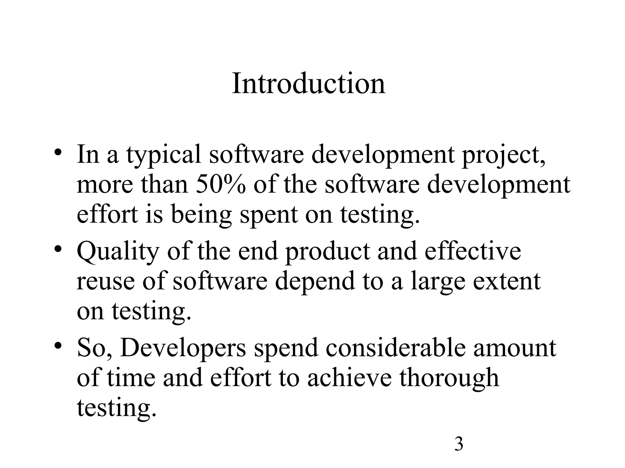 3
Introduction
• In a typical software development project,
more than 50% of the software development
effort is being spent on testing.
• Quality of the end product and effective
reuse of software depend to a large extent
on testing.
• So, Developers spend considerable amount
of time and effort to achieve thorough
testing.
 