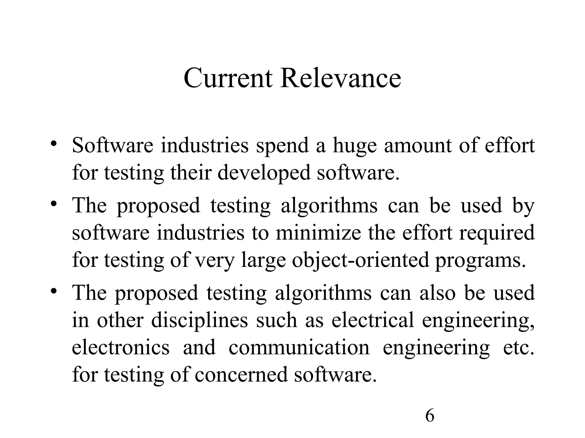 6
Current Relevance
• Software industries spend a huge amount of effort
for testing their developed software.
• The proposed testing algorithms can be used by
software industries to minimize the effort required
for testing of very large object-oriented programs.
• The proposed testing algorithms can also be used
in other disciplines such as electrical engineering,
electronics and communication engineering etc.
for testing of concerned software.
 