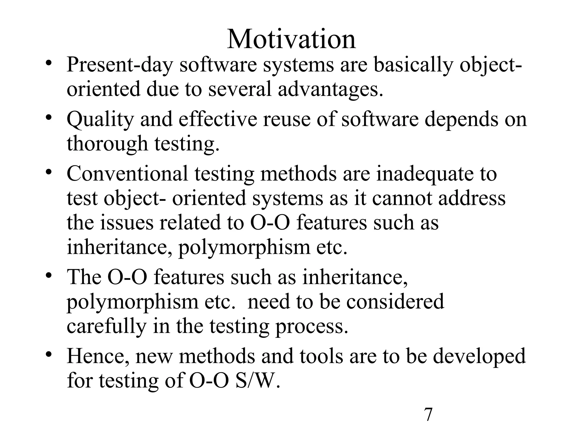 7
Motivation
• Present-day software systems are basically object-
oriented due to several advantages.
• Quality and effective reuse of software depends on
thorough testing.
• Conventional testing methods are inadequate to
test object- oriented systems as it cannot address
the issues related to O-O features such as
inheritance, polymorphism etc.
• The O-O features such as inheritance,
polymorphism etc. need to be considered
carefully in the testing process.
• Hence, new methods and tools are to be developed
for testing of O-O S/W.
 