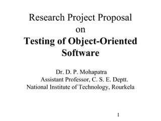 1
Research Project Proposal
on
Testing of Object-Oriented
Software
Dr. D. P. Mohapatra
Assistant Professor, C. S. E. Deptt.
National Institute of Technology, Rourkela
 