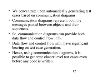 12
• We concentrate upon automatically generating test
cases based on communication diagrams.
• Communication diagrams represent both the
messages passed between objects and their
sequences.
• So, communication diagrams can provide both
data flow and control flow infn.
• Data flow and control flow infn. have significant
bearing on test case generation.
• Hence, using communication diagrams, it is
possible to generate cluster level test cases even
before any code is written.
 