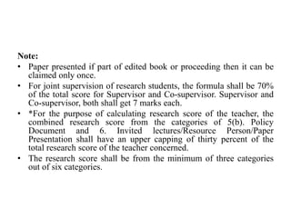 Note:
• Paper presented if part of edited book or proceeding then it can be
claimed only once.
• For joint supervision of research students, the formula shall be 70%
of the total score for Supervisor and Co-supervisor. Supervisor and
Co-supervisor, both shall get 7 marks each.
• *For the purpose of calculating research score of the teacher, the
combined research score from the categories of 5(b). Policy
Document and 6. Invited lectures/Resource Person/Paper
Presentation shall have an upper capping of thirty percent of the
total research score of the teacher concerned.
• The research score shall be from the minimum of three categories
out of six categories.
 