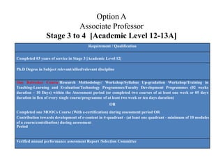 Option A
Associate Professor
Stage 3 to 4 [Academic Level 12-13A]
Requirement / Qualification
Completed 03 years of service in Stage 3 [Academic Level 12]
Ph.D Degree in Subject relevant/allied/relevant discipline
One Refresher Course/Research Methodology/ Workshop/Syllabus Up-gradation Workshop/Training in
Teaching-Learning and Evaluation/Technology Programmes/Faculty Development Programmes (02 weeks
duration – 10 Days) within the Assessment period (or completed two courses of at least one week or 05 days
duration in lieu of every single course/programme of at least two week or ten days duration)
OR
Completed one MOOCs Course (With e-certification) during assessment period OR
Contribution towards development of e-content in 4-quadrant - (at least one quadrant - minimum of 10 modules
of a course/contribution) during assessment
Period
Verified annual performance assessment Report /Selection Committee
 