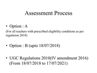 Assessment Process
• Option : A
(For all teachers with prescribed eligibility conditions as per
regulation 2018)
• Option : B (upto 18/07/2018)
• UGC Regulations 2010(IV amendment 2016)
(From 18/07/2018 to 17/07/2021)
 
