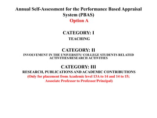 Annual Self-Assessment for the Performance Based Appraisal
System (PBAS)
Option A
CATEGORY: I
TEACHING
CATEGORY: II
INVOLVEMENT IN THE UNIVERSITY/ COLLEGE STUDENTS RELATED
ACTIVITIES/RESEARCH ACTIVITIES
CATEGORY: III
RESEARCH, PUBLICATIONS AND ACADEMIC CONTRIBUTIONS
(Only for placement from Academic level 13A to 14 and 14 to 15;
Associate Professor to Professor/Principal)
 